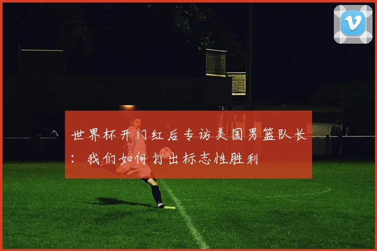 世界杯开门红后专访美国男篮队长:我们如何打出标志性胜利