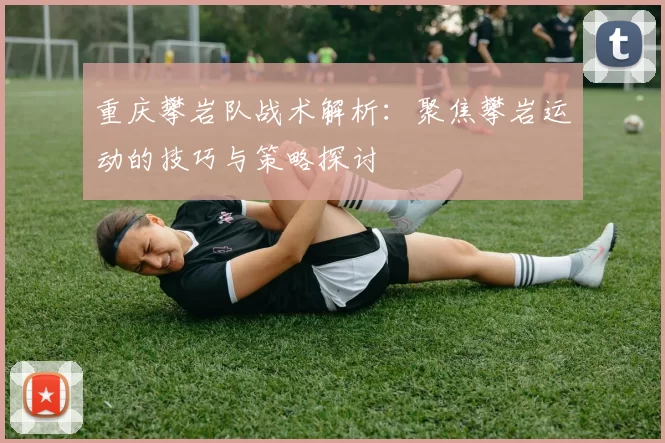 重庆攀岩队战术解析：聚焦攀岩运动的技巧与策略探讨