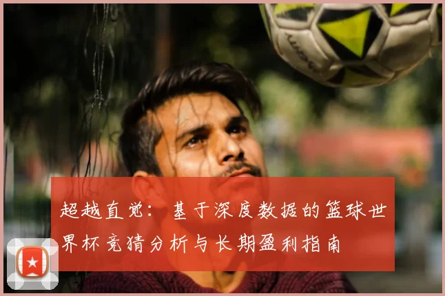 超越直觉:基于深度数据的篮球世界杯竞猜分析与长期盈利指南