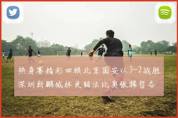 热身赛精彩回顾北京国安以3-2战胜深圳新鹏城林良铭法比奥张稀哲各入一球