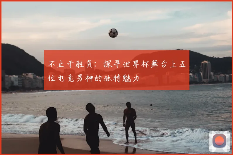 不止于胜负:探寻世界杯舞台上五位电竞男神的独特魅力