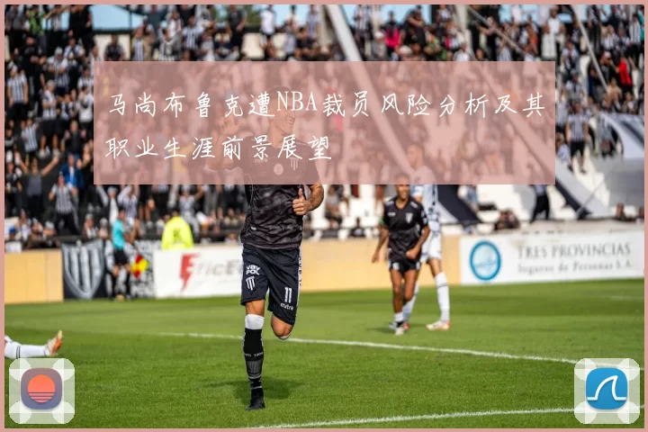 马尚布鲁克遭NBA裁员风险分析及其职业生涯前景展望