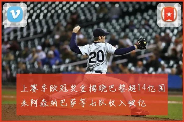 上赛季欧冠奖金揭晓巴黎超14亿国米阿森纳巴萨等七队收入破亿