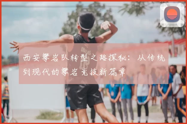 西安攀岩队转型之路探秘：从传统到现代的攀岩竞技新篇章