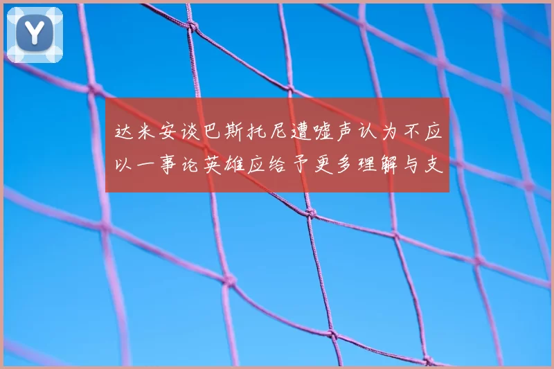 达米安谈巴斯托尼遭嘘声认为不应以一事论英雄应给予更多理解与支持