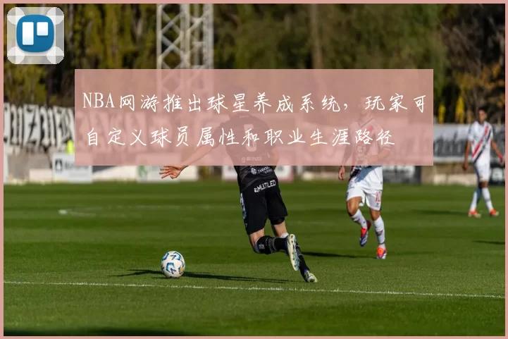 NBA网游推出球星养成系统，玩家可自定义球员属性和职业生涯路径