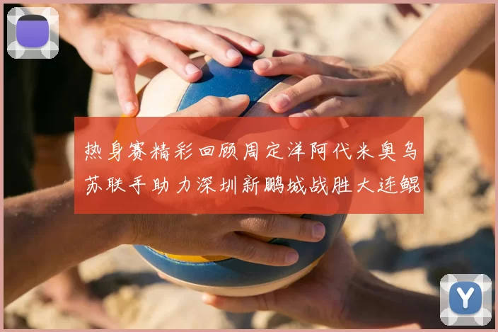 热身赛精彩回顾周定洋阿代米奥乌苏联手助力深圳新鹏城战胜大连鲲城