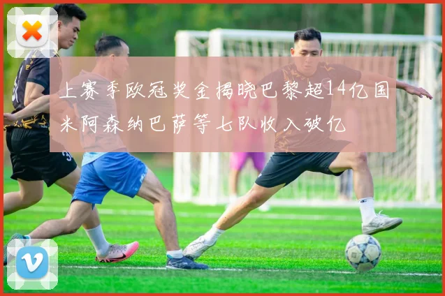 上赛季欧冠奖金揭晓巴黎超14亿国米阿森纳巴萨等七队收入破亿