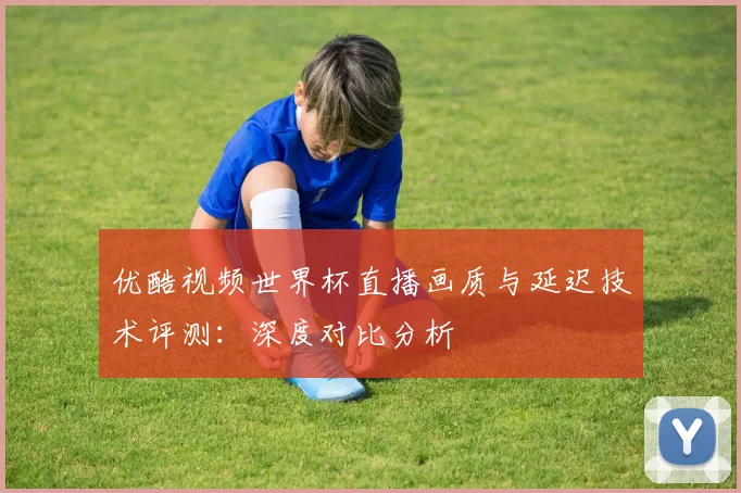 优酷视频世界杯直播画质与延迟技术评测:深度对比分析