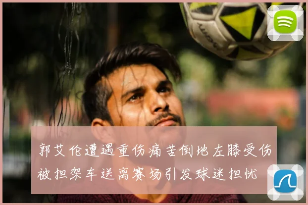 郭艾伦遭遇重伤痛苦倒地左膝受伤被担架车送离赛场引发球迷担忧