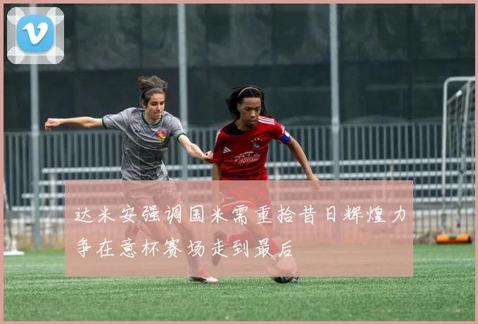 达米安强调国米需重拾昔日辉煌力争在意杯赛场走到最后