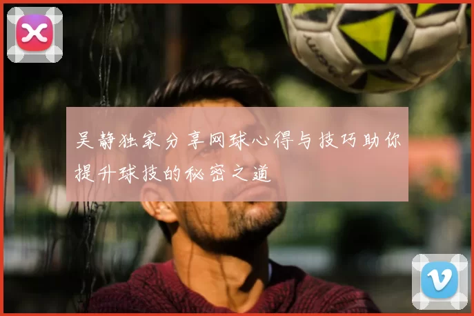 吴静独家分享网球心得与技巧助你提升球技的秘密之道