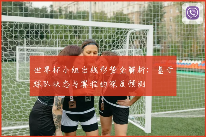 世界杯小组出线形势全解析:基于球队状态与赛程的深度预测