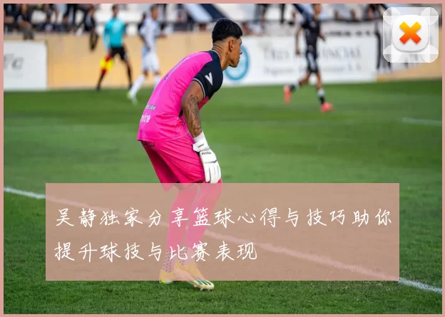吴静独家分享篮球心得与技巧助你提升球技与比赛表现
