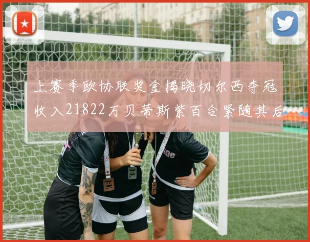 上赛季欧协联奖金揭晓切尔西夺冠收入21822万贝蒂斯紫百合紧随其后
