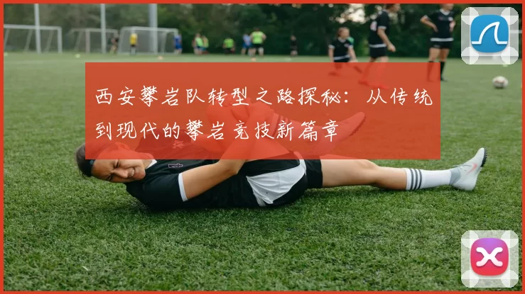 西安攀岩队转型之路探秘：从传统到现代的攀岩竞技新篇章