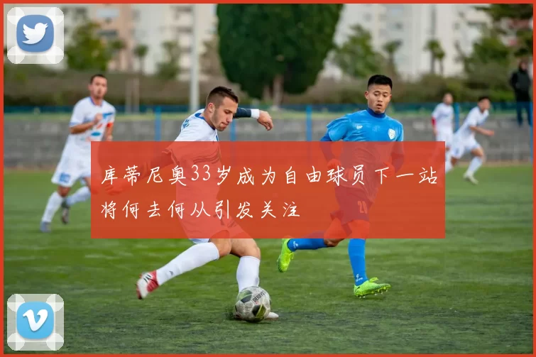 库蒂尼奥33岁成为自由球员下一站将何去何从引发关注