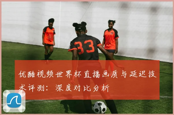优酷视频世界杯直播画质与延迟技术评测：深度对比分析