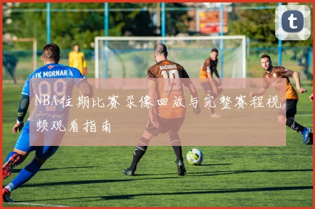 NBA往期比赛录像回放与完整赛程视频观看指南