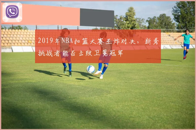2019年NBA扣篮大赛王炸对决,新秀挑战者能否击败卫冕冠军