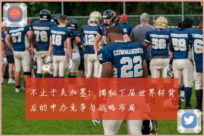 不止于美加墨：揭秘下届世界杯背后的申办竞争与战略布局