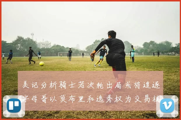 美记分析骑士若次轮出局或将追逐字母哥以莫布里和选秀权为交易核心