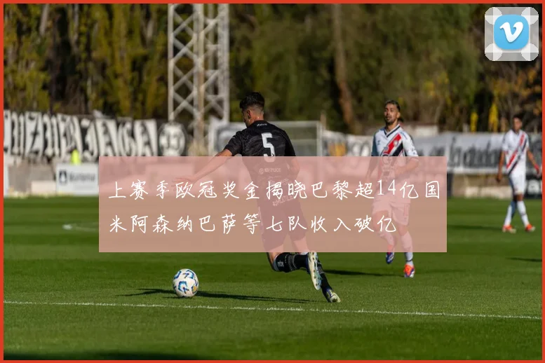 上赛季欧冠奖金揭晓巴黎超14亿国米阿森纳巴萨等七队收入破亿