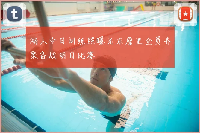 湖人今日训练照曝光东詹里全员齐聚备战明日比赛