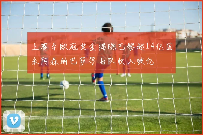 上赛季欧冠奖金揭晓巴黎超14亿国米阿森纳巴萨等七队收入破亿