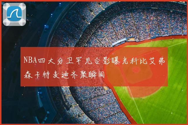 NBA四大分卫罕见合影曝光科比艾弗森卡特麦迪齐聚瞬间