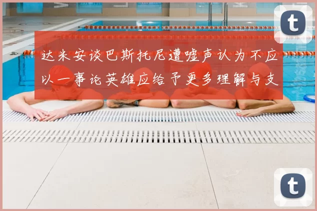达米安谈巴斯托尼遭嘘声认为不应以一事论英雄应给予更多理解与支持