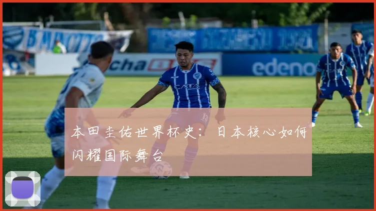 本田圭佑世界杯史:日本核心如何闪耀国际舞台