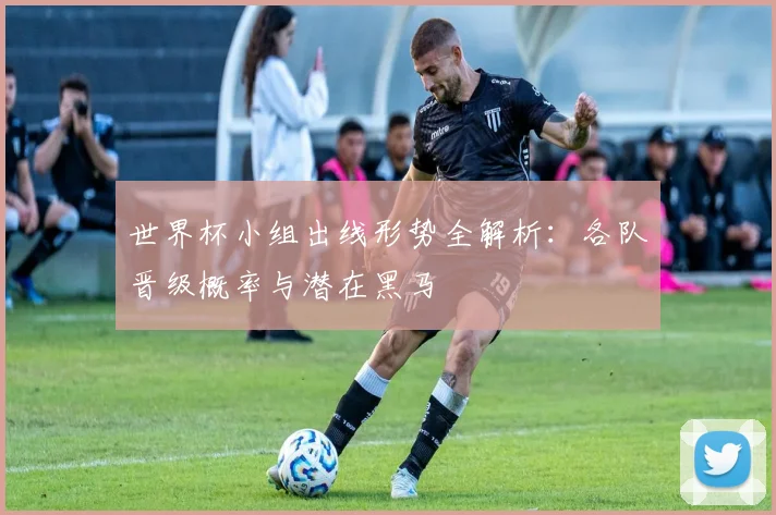 世界杯小组出线形势全解析:各队晋级概率与潜在黑马
