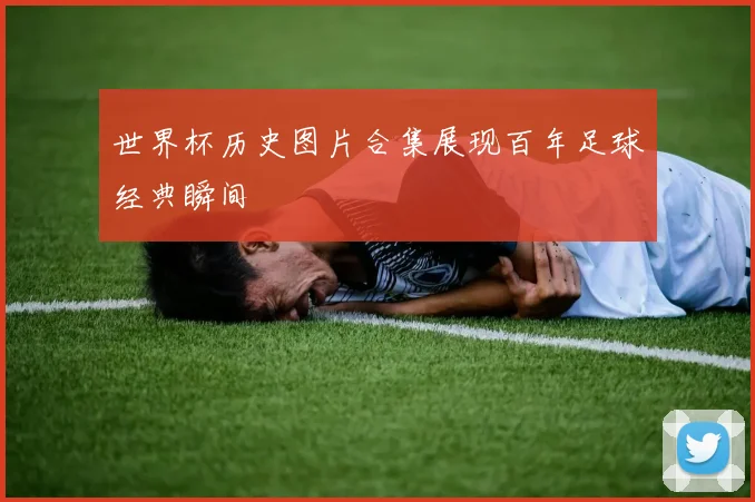 世界杯历史图片合集展现百年足球经典瞬间