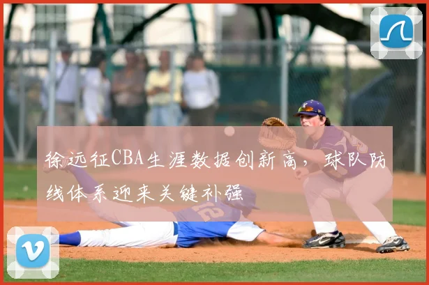 徐远征CBA生涯数据创新高，球队防线体系迎来关键补强
