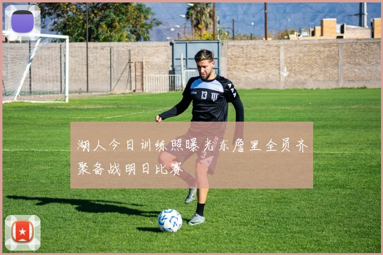 湖人今日训练照曝光东詹里全员齐聚备战明日比赛