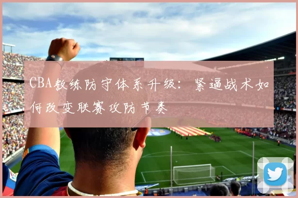 CBA教练防守体系升级：紧逼战术如何改变联赛攻防节奏