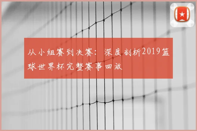 从小组赛到决赛：深度剖析2019篮球世界杯完整赛事回放