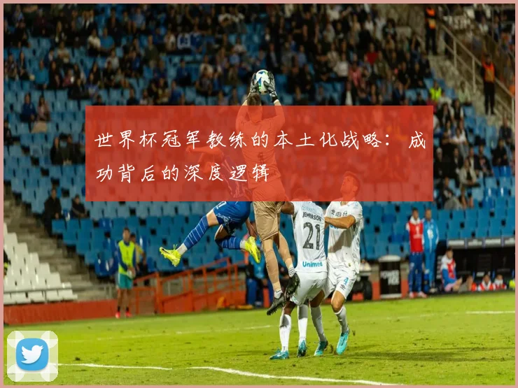 世界杯冠军教练的本土化战略:成功背后的深度逻辑