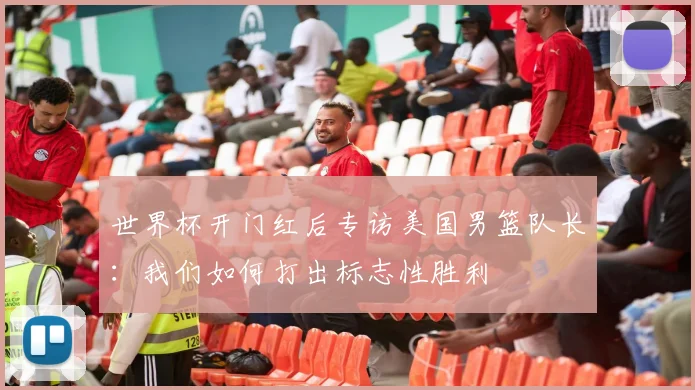 世界杯开门红后专访美国男篮队长：我们如何打出标志性胜利