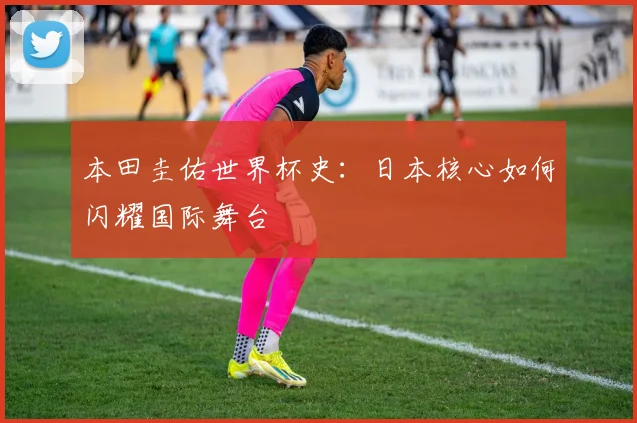本田圭佑世界杯史:日本核心如何闪耀国际舞台