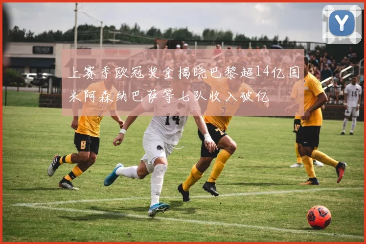 上赛季欧冠奖金揭晓巴黎超14亿国米阿森纳巴萨等七队收入破亿
