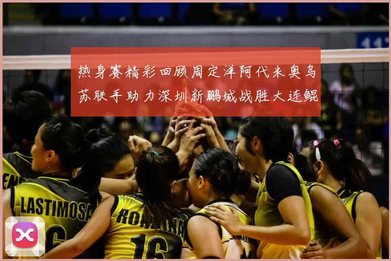 热身赛精彩回顾周定洋阿代米奥乌苏联手助力深圳新鹏城战胜大连鲲城