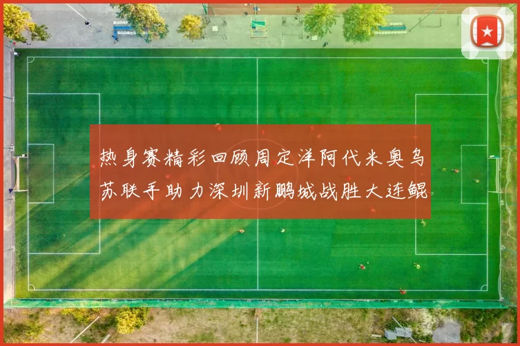 热身赛精彩回顾周定洋阿代米奥乌苏联手助力深圳新鹏城战胜大连鲲城