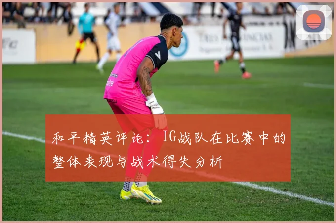 和平精英评论:IG战队在比赛中的整体表现与战术得失分析