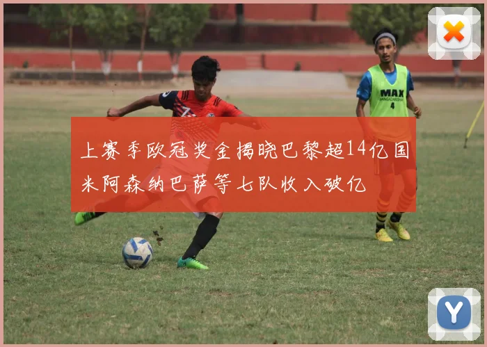 上赛季欧冠奖金揭晓巴黎超14亿国米阿森纳巴萨等七队收入破亿