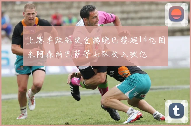 上赛季欧冠奖金揭晓巴黎超14亿国米阿森纳巴萨等七队收入破亿
