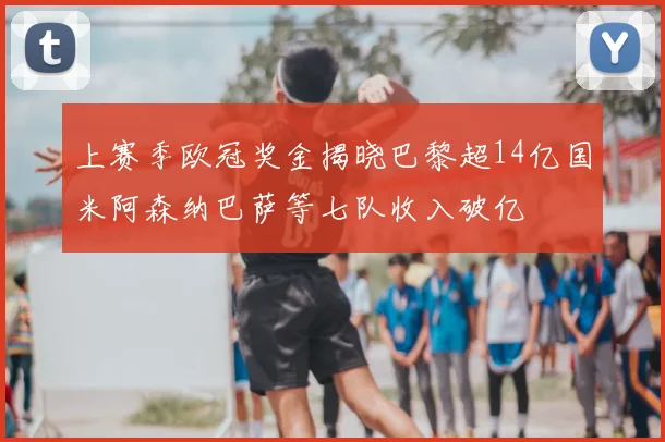 上赛季欧冠奖金揭晓巴黎超14亿国米阿森纳巴萨等七队收入破亿