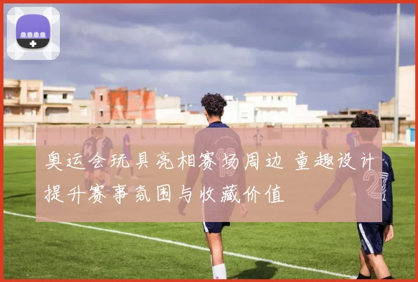 奥运会玩具亮相赛场周边 童趣设计提升赛事氛围与收藏价值