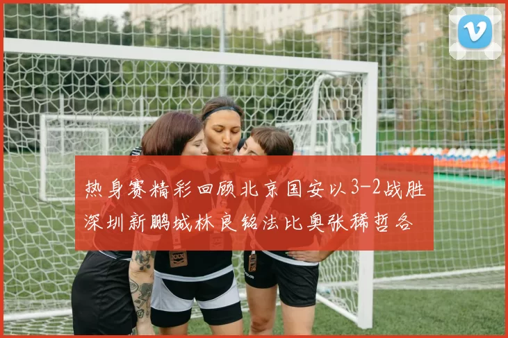 热身赛精彩回顾北京国安以3-2战胜深圳新鹏城林良铭法比奥张稀哲各入一球